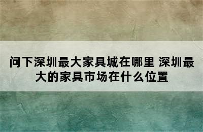 问下深圳最大家具城在哪里 深圳最大的家具市场在什么位置